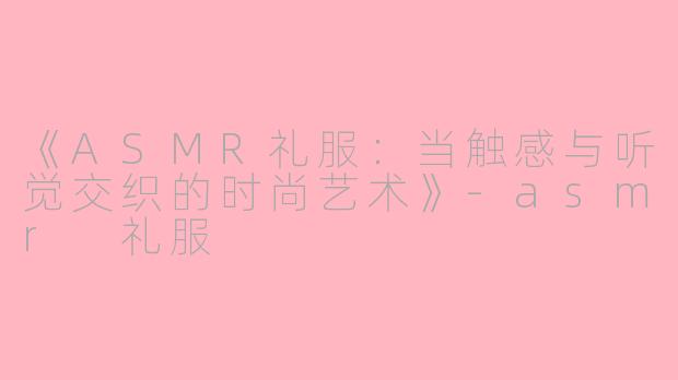 《ASMR礼服：当触感与听觉交织的时尚艺术》-asmr 礼服