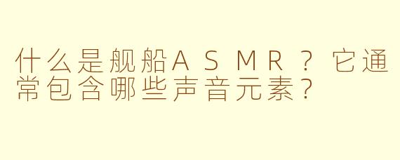 什么是舰船ASMR?它通常包含哪些声音元素?