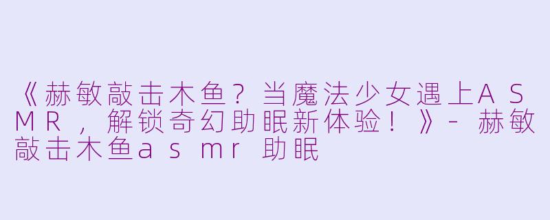 《赫敏敲击木鱼？当魔法少女遇上ASMR，解锁奇幻助眠新体验！》-赫敏敲击木鱼asmr助眠