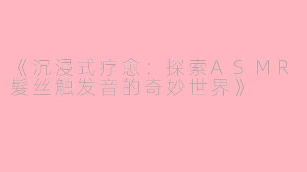 《沉浸式疗愈：探索ASMR髮丝触发音的奇妙世界》