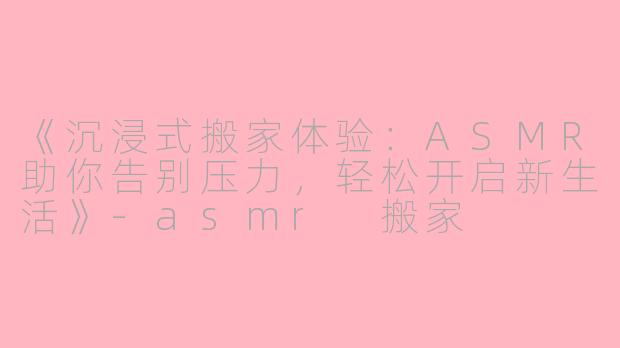 《沉浸式搬家体验：ASMR助你告别压力，轻松开启新生活》-asmr 搬家