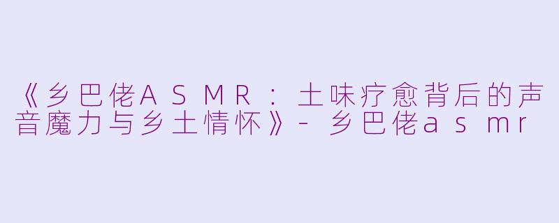 《乡巴佬ASMR：土味疗愈背后的声音魔力与乡土情怀》-乡巴佬asmr