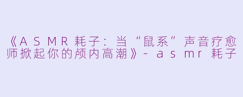 《ASMR耗子:当“鼠系”声音疗愈师掀起你的颅内高潮》