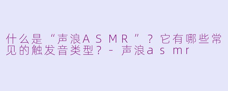 什么是“声浪ASMR”？它有哪些常见的触发音类型？-声浪asmr