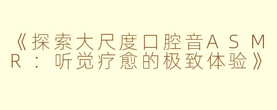 《探索大尺度口腔音ASMR：听觉疗愈的极致体验》