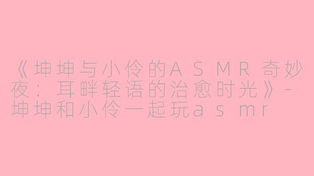 《坤坤与小伶的ASMR奇妙夜：耳畔轻语的治愈时光》-坤坤和小伶一起玩asmr