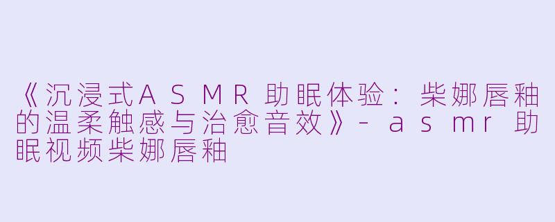 《沉浸式ASMR助眠体验：柴娜唇釉的温柔触感与治愈音效》-asmr助眠视频柴娜唇釉