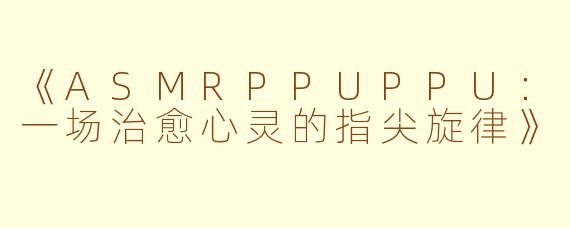 《ASMRPPUPPU：一场治愈心灵的指尖旋律》