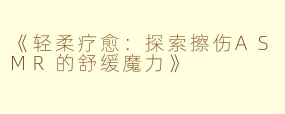《轻柔疗愈：探索擦伤ASMR的舒缓魔力》