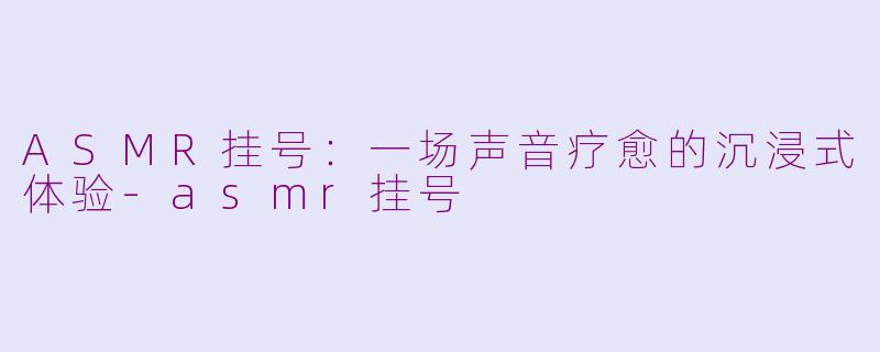 ASMR挂号：一场声音疗愈的沉浸式体验-asmr挂号