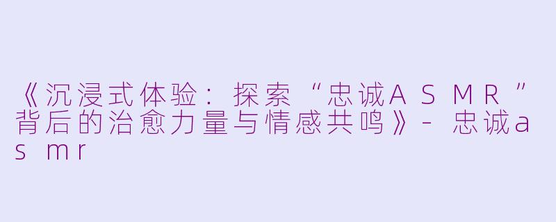 《沉浸式体验：探索“忠诚ASMR”背后的治愈力量与情感共鸣》-忠诚asmr