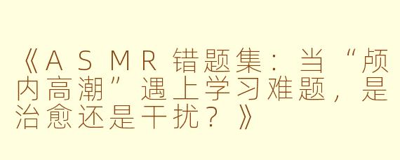 《ASMR错题集：当“颅内高潮”遇上学习难题，是治愈还是干扰？》