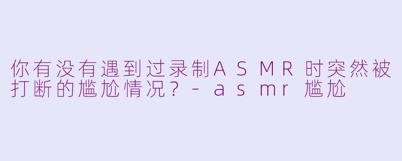 你有没有遇到过录制ASMR时突然被打断的尴尬情况？-asmr尴尬