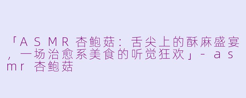 「ASMR杏鲍菇：舌尖上的酥麻盛宴，一场治愈系美食的听觉狂欢」-asmr杏鲍菇