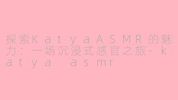 探索KatyaASMR的魅力：一场沉浸式感官之旅-katya asmr