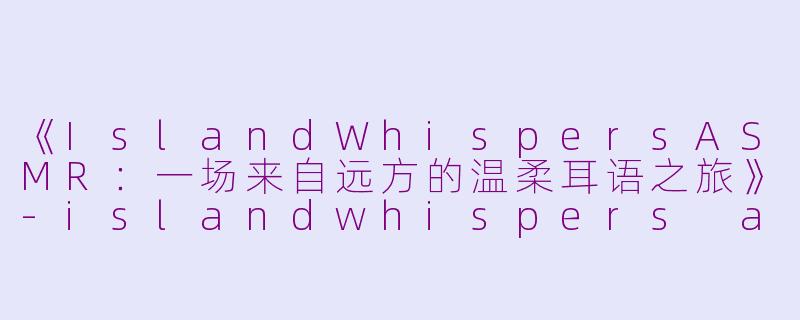 《IslandWhispersASMR：一场来自远方的温柔耳语之旅》-islandwhispers asmr