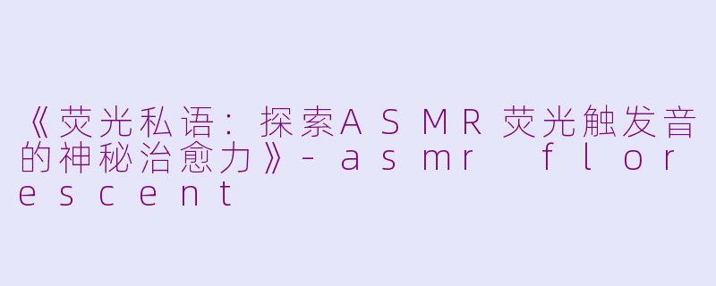 《荧光私语：探索ASMR荧光触发音的神秘治愈力》-asmr florescent