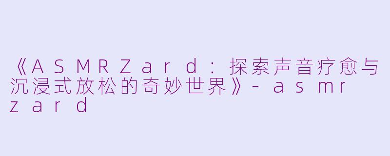 《ASMRZard：探索声音疗愈与沉浸式放松的奇妙世界》-asmr zard