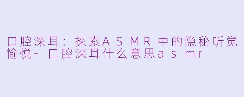 口腔深耳：探索ASMR中的隐秘听觉愉悦-口腔深耳什么意思asmr