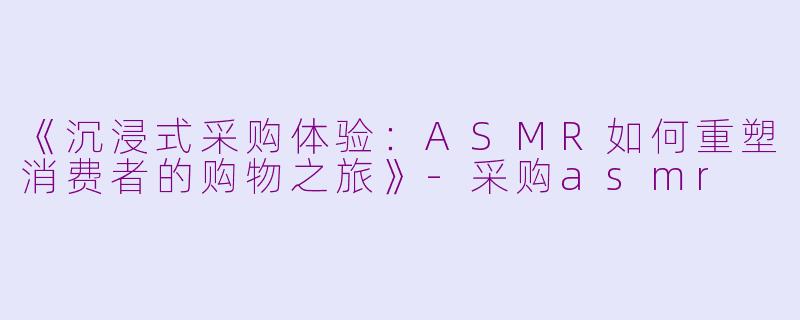 《沉浸式采购体验：ASMR如何重塑消费者的购物之旅》-采购asmr