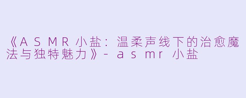 《ASMR小盐：温柔声线下的治愈魔法与独特魅力》-asmr小盐