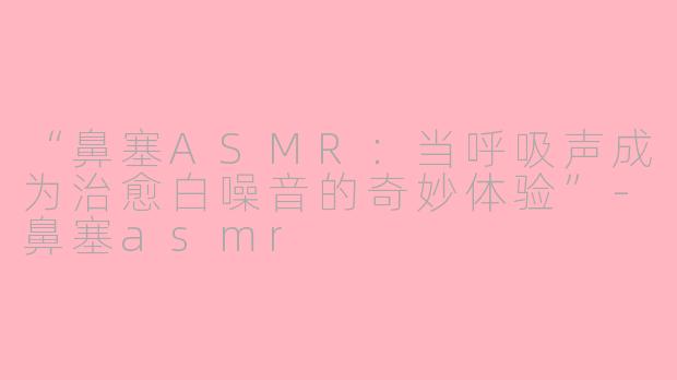 “鼻塞ASMR：当呼吸声成为治愈白噪音的奇妙体验”-鼻塞asmr