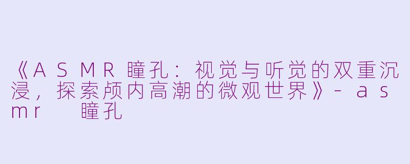 《ASMR瞳孔：视觉与听觉的双重沉浸，探索颅内高潮的微观世界》-asmr 瞳孔