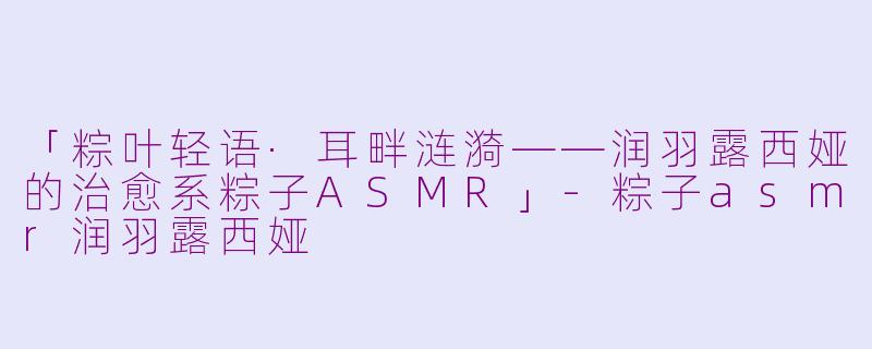 「粽叶轻语·耳畔涟漪——润羽露西娅的治愈系粽子ASMR」-粽子asmr润羽露西娅