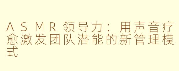 ASMR领导力：用声音疗愈激发团队潜能的新管理模式