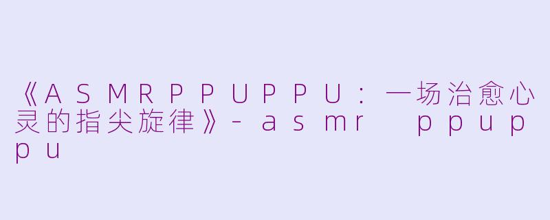 《ASMRPPUPPU：一场治愈心灵的指尖旋律》-asmr ppuppu