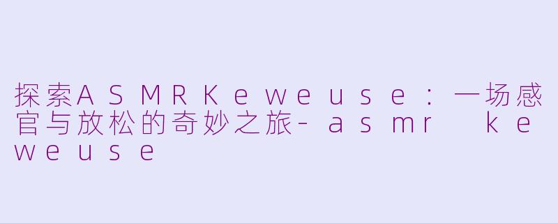 探索ASMRKeweuse：一场感官与放松的奇妙之旅-asmr keweuse