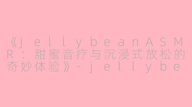 《JellybeanASMR：甜蜜音疗与沉浸式放松的奇妙体验》-jellybean asmr
