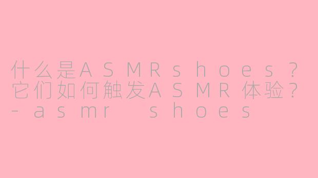 什么是ASMRshoes？它们如何触发ASMR体验？-asmr shoes