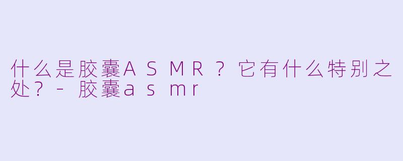 什么是胶囊ASMR？它有什么特别之处？-胶囊asmr