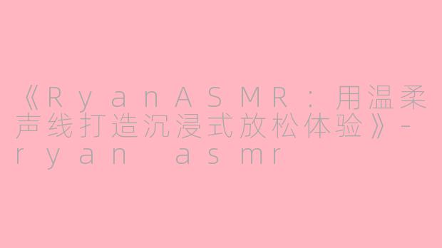 《RyanASMR：用温柔声线打造沉浸式放松体验》-ryan asmr