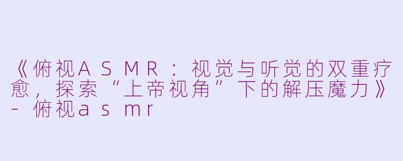 《俯视ASMR：视觉与听觉的双重疗愈，探索“上帝视角”下的解压魔力》-俯视asmr