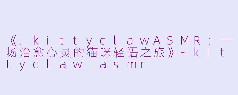 《.kittyclawASMR：一场治愈心灵的猫咪轻语之旅》-kittyclaw asmr