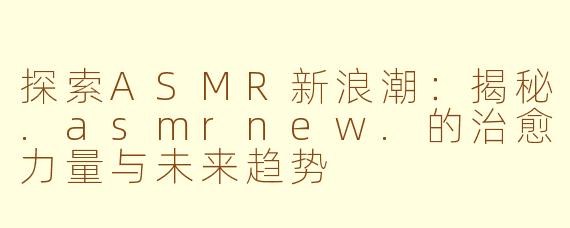 探索ASMR新浪潮：揭秘.asmrnew.的治愈力量与未来趋势