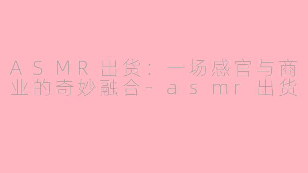 ASMR出货：一场感官与商业的奇妙融合-asmr出货
