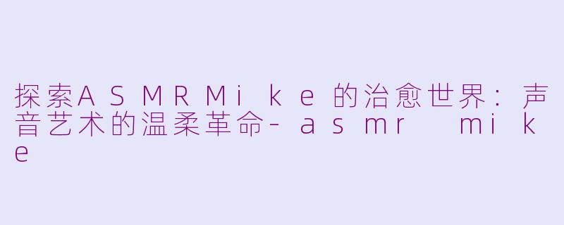 探索ASMRMike的治愈世界：声音艺术的温柔革命-asmr mike