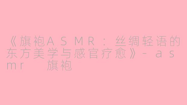 《旗袍ASMR：丝绸轻语的东方美学与感官疗愈》-asmr 旗袍