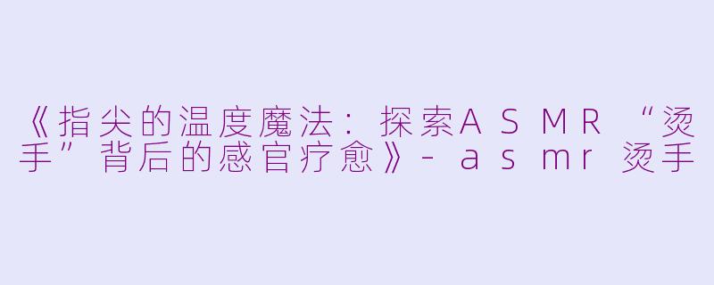《指尖的温度魔法：探索ASMR“烫手”背后的感官疗愈》-asmr烫手