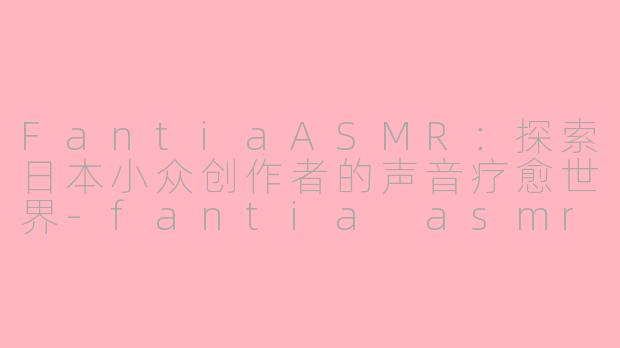 FantiaASMR：探索日本小众创作者的声音疗愈世界-fantia asmr