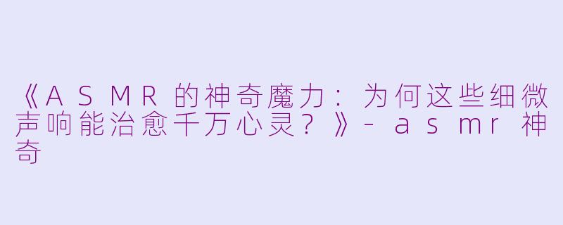 《ASMR的神奇魔力：为何这些细微声响能治愈千万心灵？》-asmr神奇