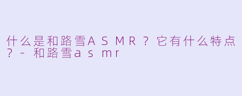 什么是和路雪ASMR？它有什么特点？-和路雪asmr