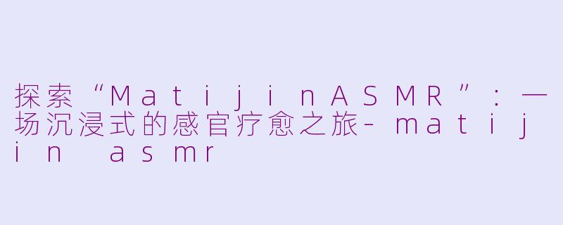 探索“MatijinASMR”：一场沉浸式的感官疗愈之旅-matijin asmr