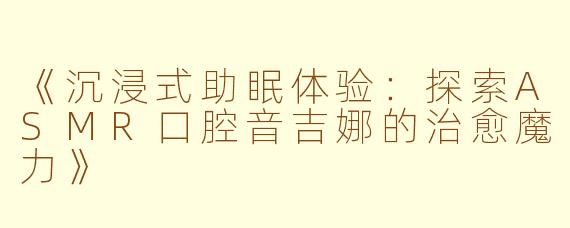 《沉浸式助眠体验：探索ASMR口腔音吉娜的治愈魔力》
