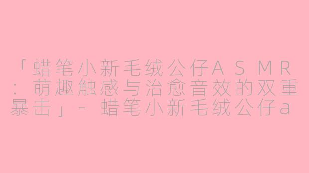「蜡笔小新毛绒公仔ASMR:萌趣触感与治愈音效的双重暴击」