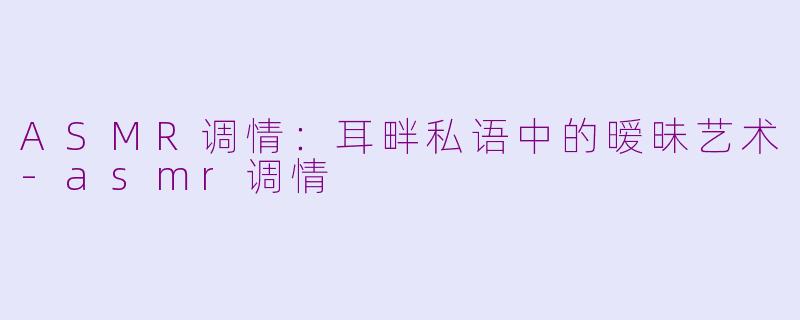 ASMR调情：耳畔私语中的暧昧艺术-asmr调情