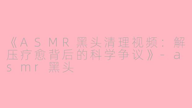 《ASMR黑头清理视频：解压疗愈背后的科学争议》-asmr黑头